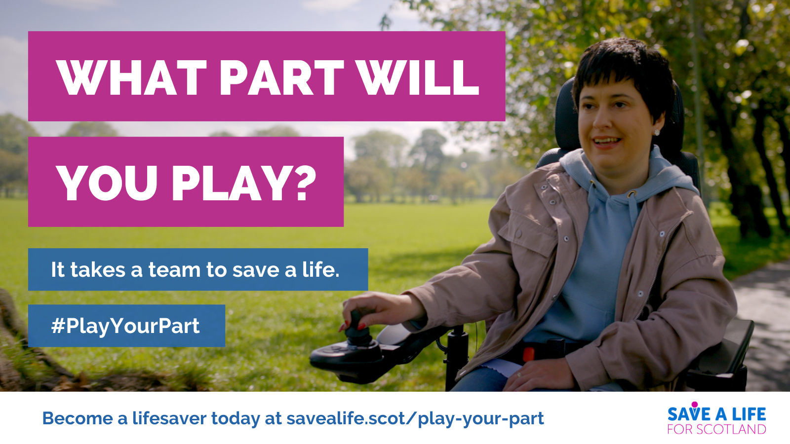 Image of a woman in a wheelchair with green space or public park in the background. Heading text: What part will you play? Other text: It takes a team to save a life. Hashtag PlayYourPart. Become a lifesaver today at savealife.scot/play-your-part. Save a Life for Scotland logo.